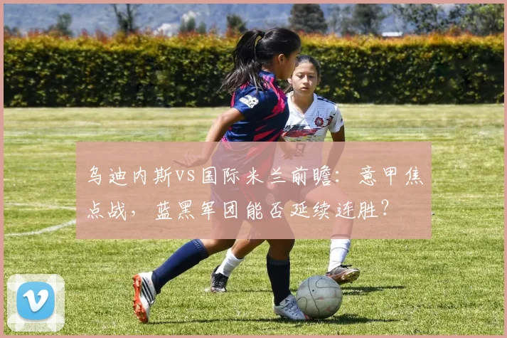 乌迪内斯vs国际米兰前瞻:意甲焦点战,蓝黑军团能否延续连胜?