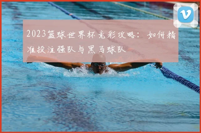 2023篮球世界杯竞彩攻略：如何精准投注强队与黑马球队